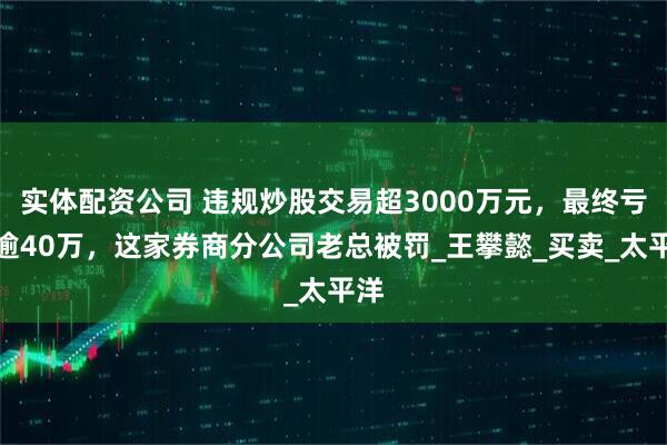 实体配资公司 违规炒股交易超3000万元，最终亏损逾40万，这家券商分公司老总被罚_王攀懿_买卖_太平洋