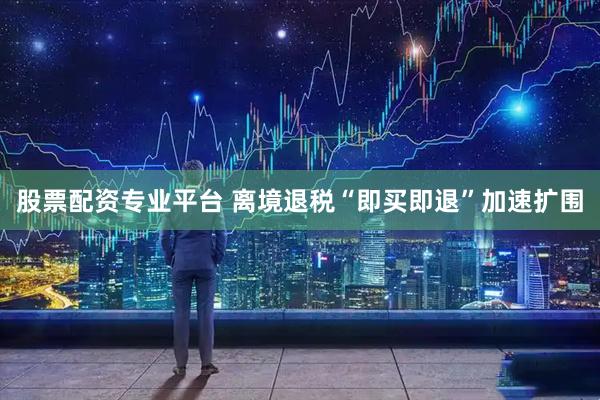 股票配资专业平台 离境退税“即买即退”加速扩围