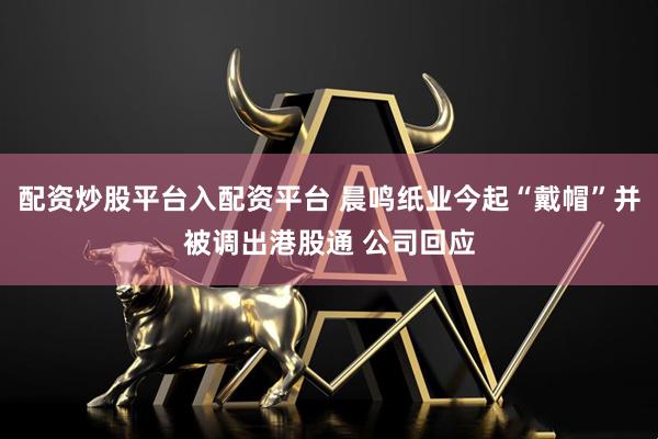 配资炒股平台入配资平台 晨鸣纸业今起“戴帽”并被调出港股通 公司回应