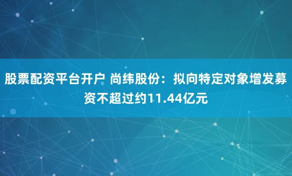 股票配资平台开户 尚纬股份：拟向特定对象增发募资不超过约11.44亿元