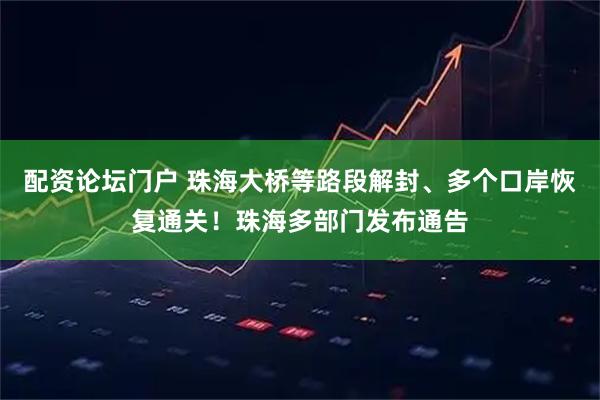 配资论坛门户 珠海大桥等路段解封、多个口岸恢复通关！珠海多部门发布通告